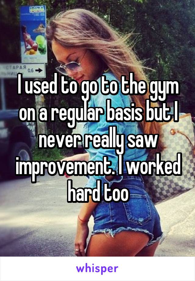 I used to go to the gym on a regular basis but I never really saw improvement. I worked hard too