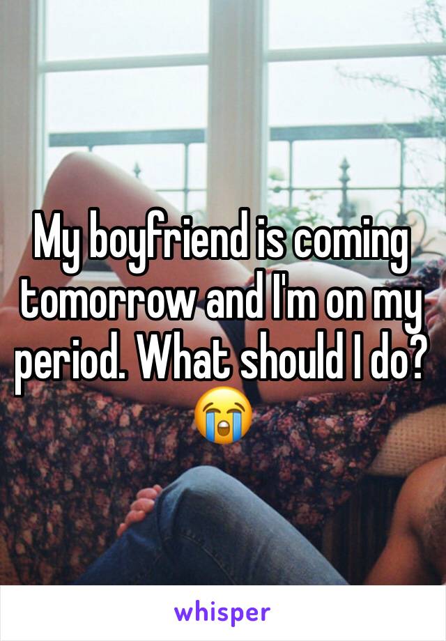 My boyfriend is coming tomorrow and I'm on my period. What should I do? 😭