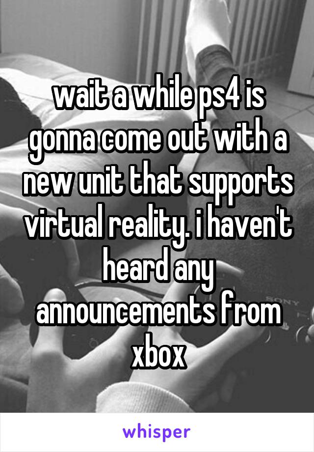 wait a while ps4 is gonna come out with a new unit that supports virtual reality. i haven't heard any announcements from xbox