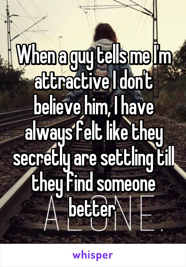 When a guy tells me I'm attractive I don't believe him, I have always felt like they secretly are settling till they find someone better 