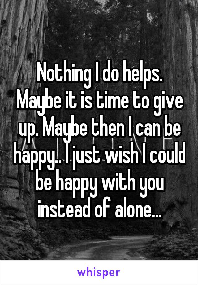 Nothing I do helps. Maybe it is time to give up. Maybe then I can be happy.. I just wish I could be happy with you instead of alone...