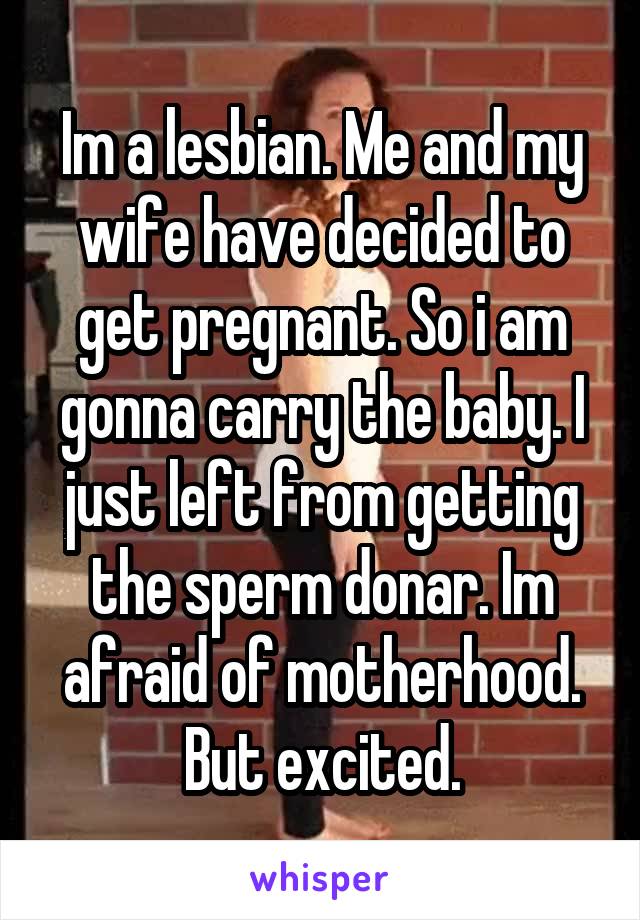 Im a lesbian. Me and my wife have decided to get pregnant. So i am gonna carry the baby. I just left from getting the sperm donar. Im afraid of motherhood. But excited.