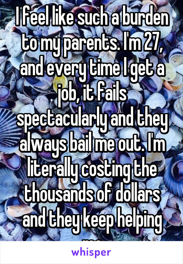 I feel like such a burden to my parents. I'm 27, and every time I get a job, it fails spectacularly and they always bail me out. I'm literally costing the thousands of dollars and they keep helping me