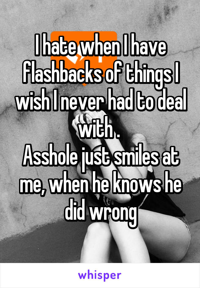 I hate when I have flashbacks of things I wish I never had to deal with . 
Asshole just smiles at me, when he knows he did wrong
