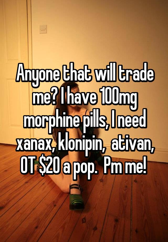 Anyone that will trade me? I have 100mg morphine pills, I need xanax, klonipin,  ativan, OT $20 a pop.  Pm me! 