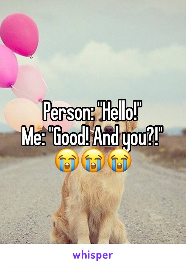 Person: "Hello!"
Me: "Good! And you?!"
😭😭😭