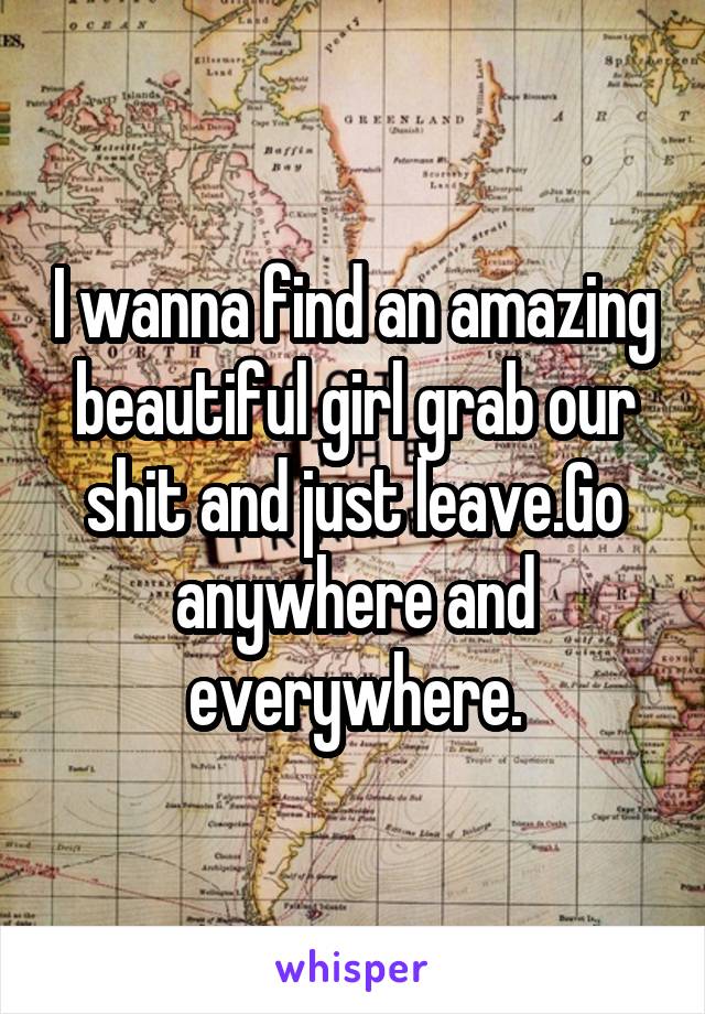 I wanna find an amazing beautiful girl grab our shit and just leave.Go anywhere and everywhere.