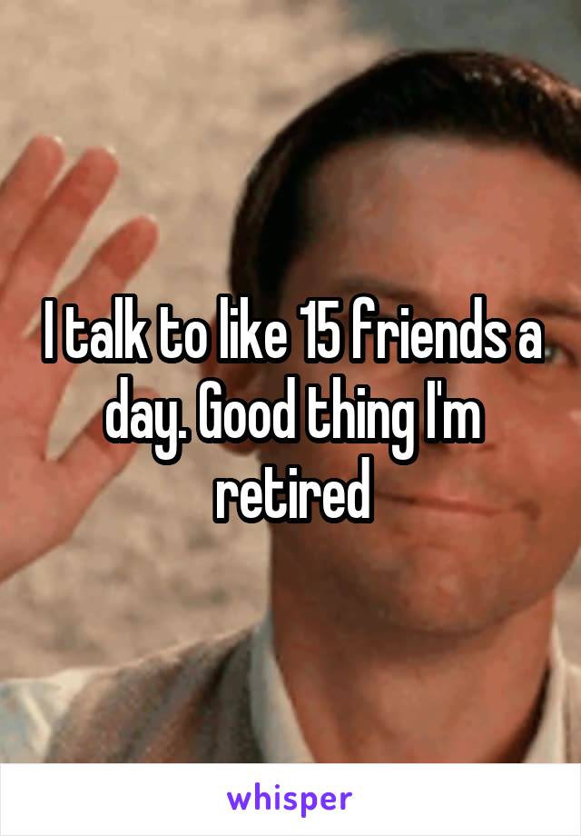 I talk to like 15 friends a day. Good thing I'm retired