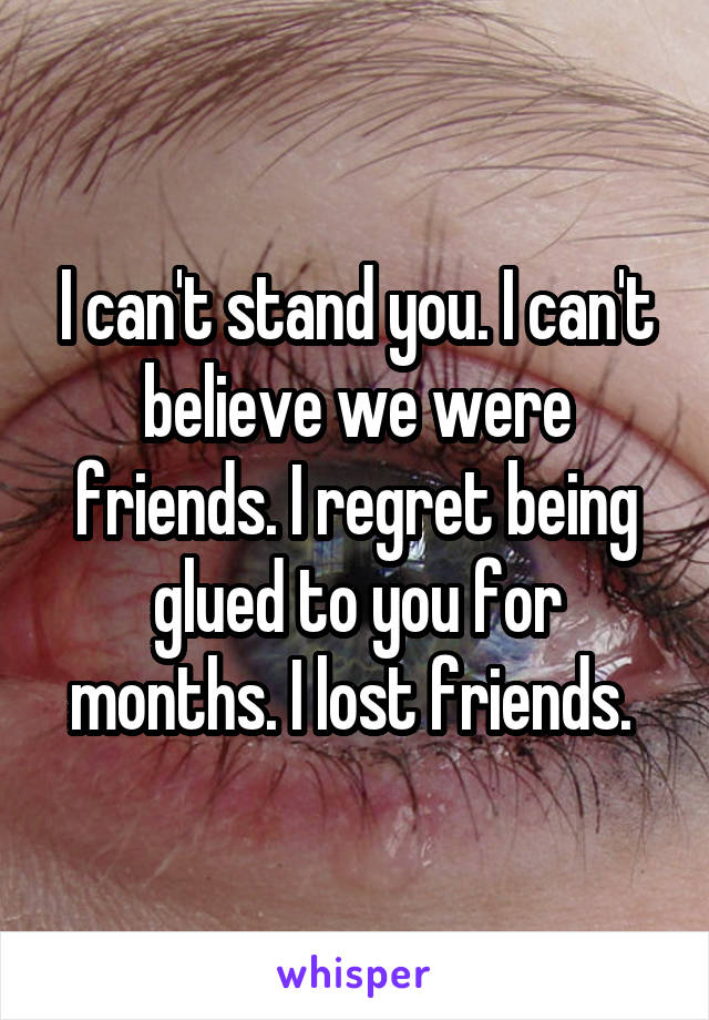 I can't stand you. I can't believe we were friends. I regret being glued to you for months. I lost friends. 