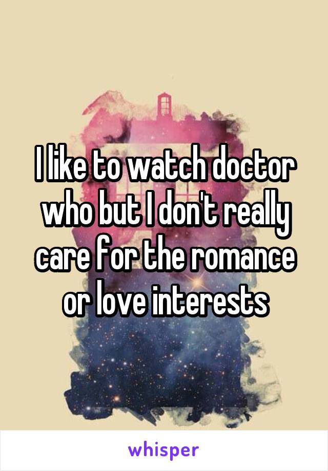 I like to watch doctor who but I don't really care for the romance or love interests