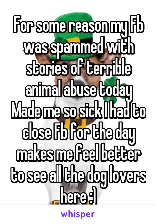 For some reason my Fb was spammed with stories of terrible animal abuse today Made me so sick I had to close Fb for the day makes me feel better to see all the dog lovers here :)