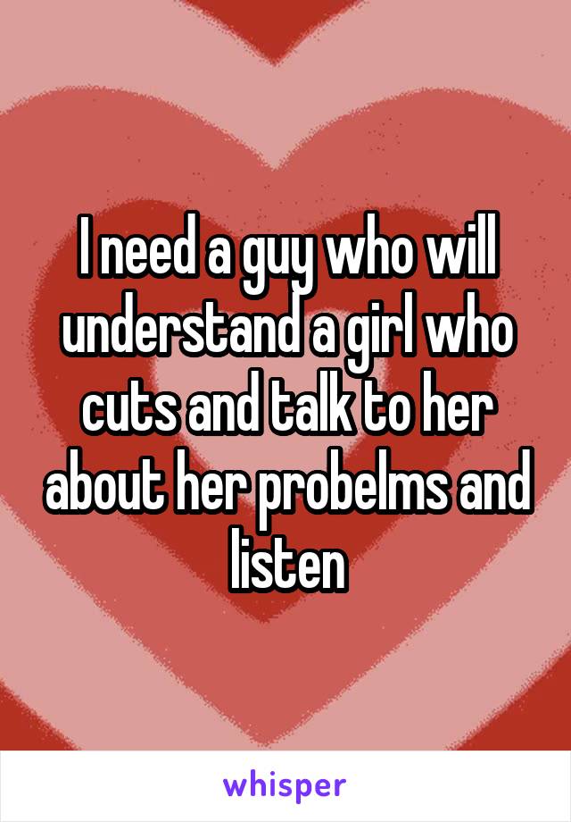 I need a guy who will understand a girl who cuts and talk to her about her probelms and listen