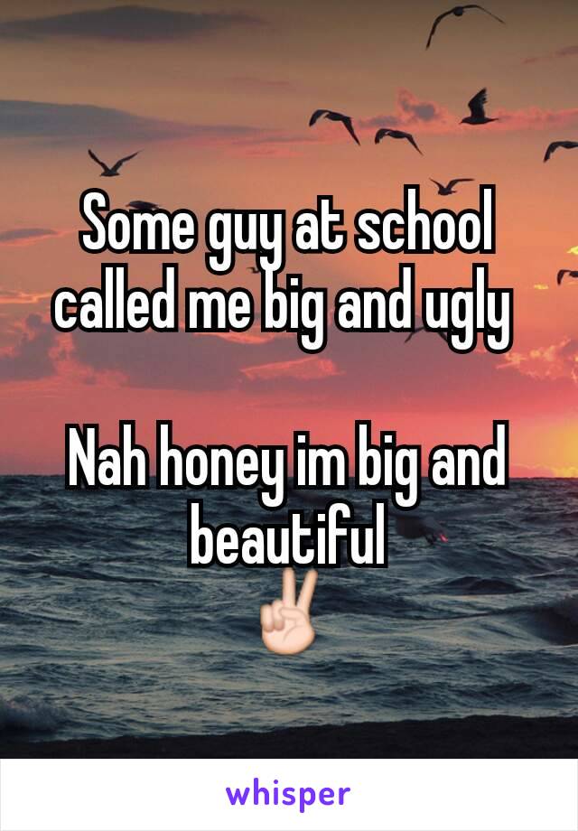 Some guy at school called me big and ugly 

Nah honey im big and beautiful
✌