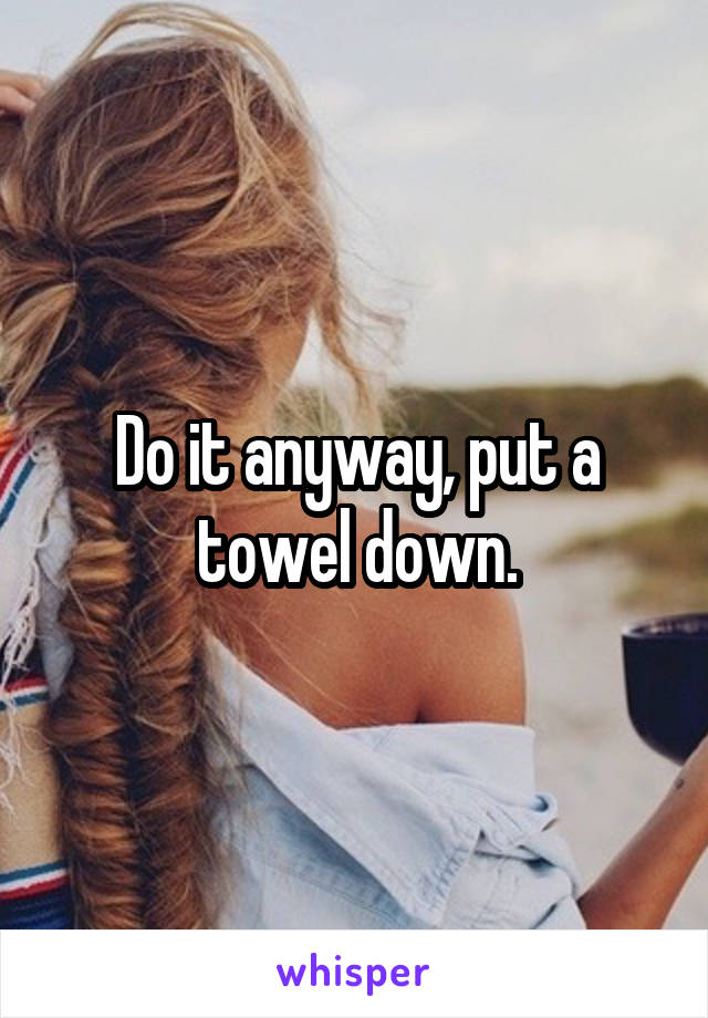 Do it anyway, put a towel down.