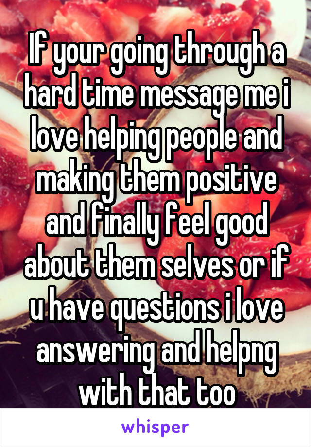 If your going through a hard time message me i love helping people and making them positive and finally feel good about them selves or if u have questions i love answering and helpng with that too