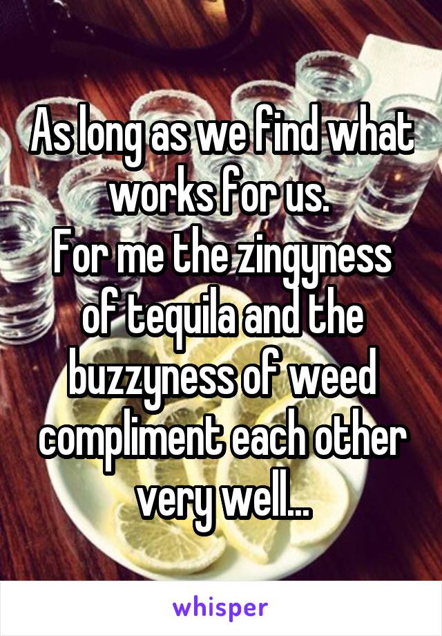 As long as we find what works for us. 
For me the zingyness of tequila and the buzzyness of weed compliment each other very well...