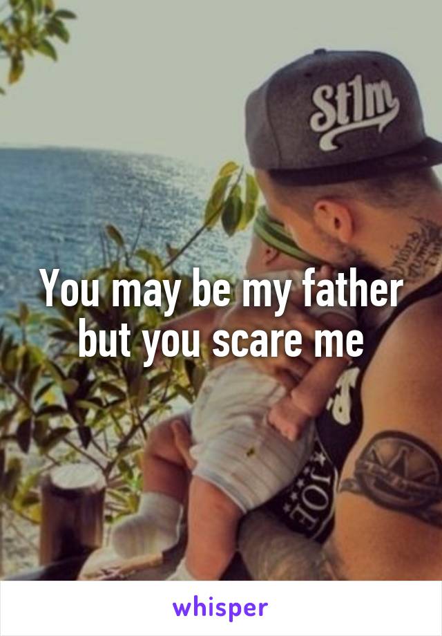 You may be my father but you scare me