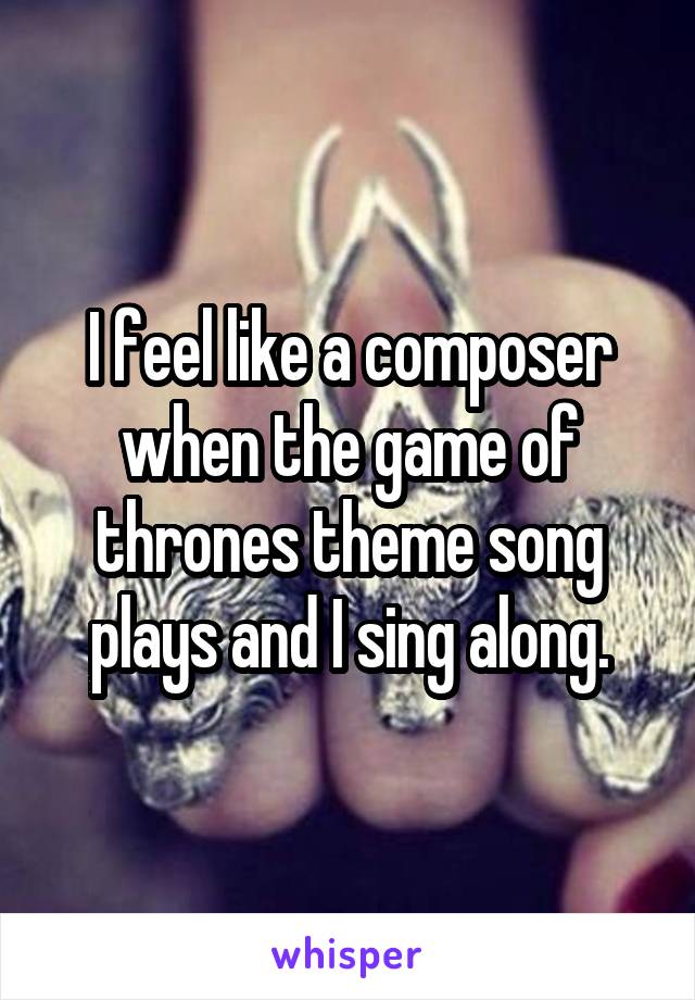 I feel like a composer when the game of thrones theme song plays and I sing along.