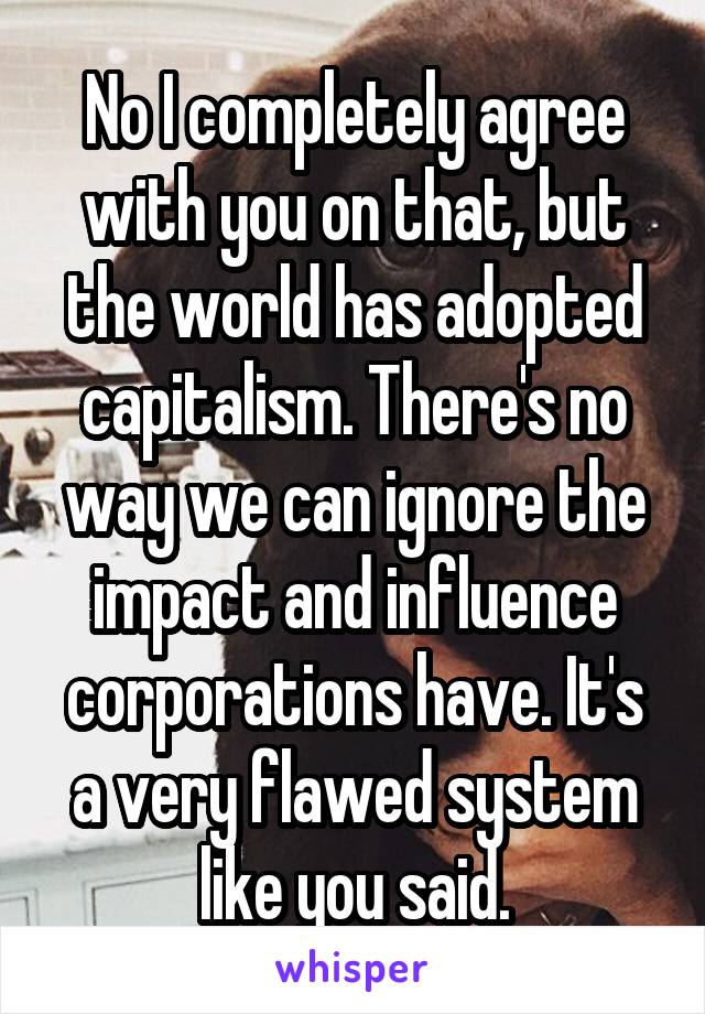 No I completely agree with you on that, but the world has adopted capitalism. There's no way we can ignore the impact and influence corporations have. It's a very flawed system like you said.