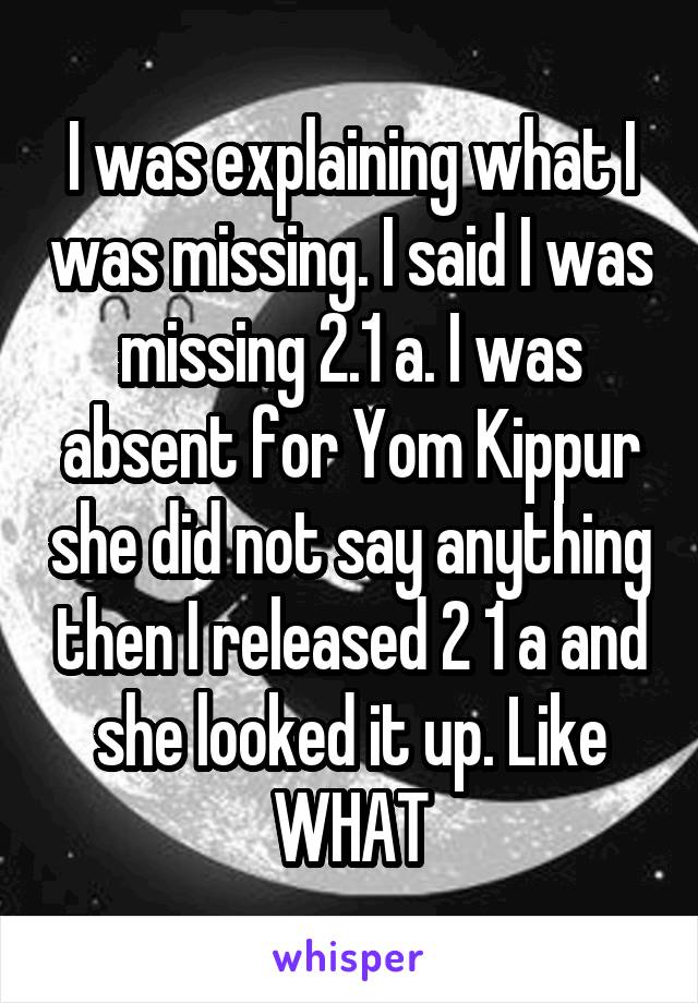 I was explaining what I was missing. I said I was missing 2.1 a. I was absent for Yom Kippur she did not say anything then I released 2 1 a and she looked it up. Like WHAT