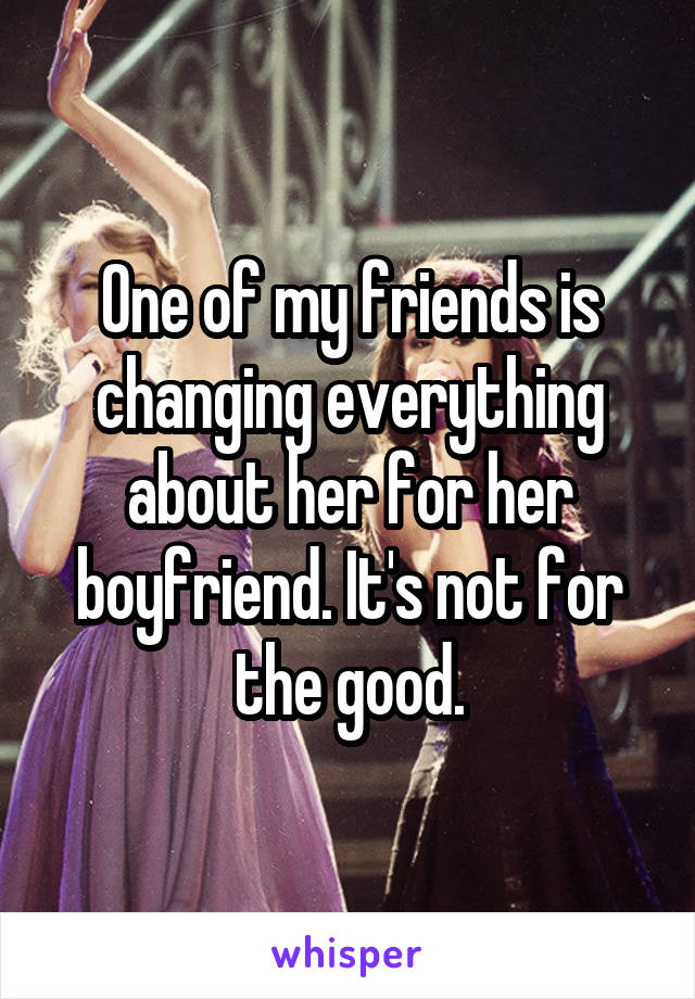 One of my friends is changing everything about her for her boyfriend. It's not for the good.