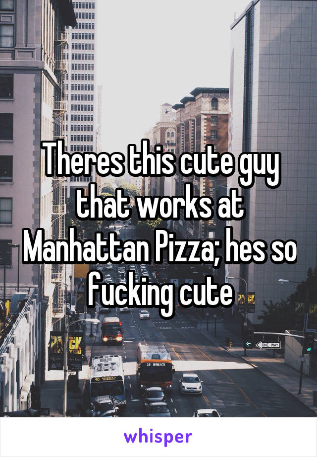 Theres this cute guy that works at Manhattan Pizza; hes so fucking cute