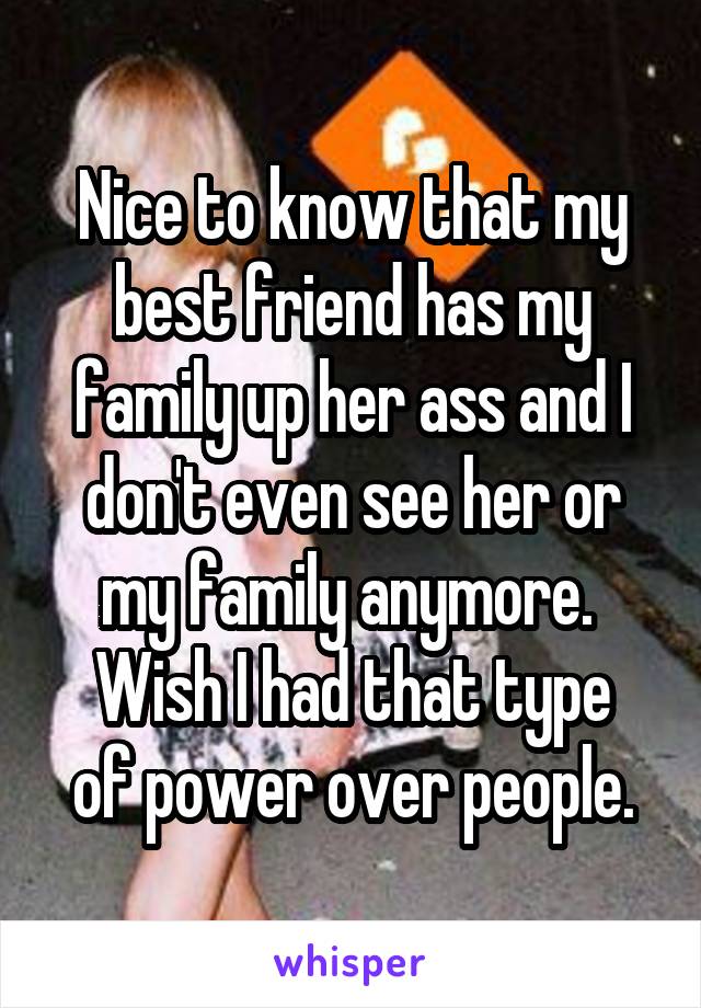 Nice to know that my best friend has my family up her ass and I don't even see her or my family anymore. 
Wish I had that type of power over people.