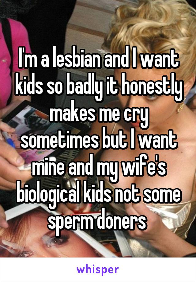 I'm a lesbian and I want kids so badly it honestly makes me cry sometimes but I want mine and my wife's biological kids not some sperm doners 