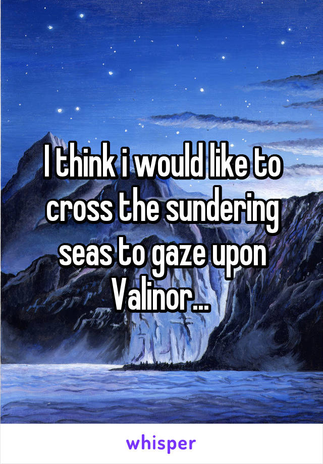 I think i would like to cross the sundering seas to gaze upon Valinor... 