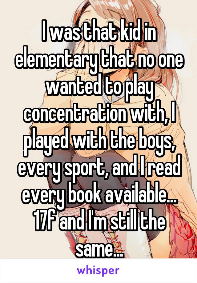 I was that kid in elementary that no one wanted to play concentration with, I played with the boys, every sport, and I read every book available... 17f and I'm still the same...