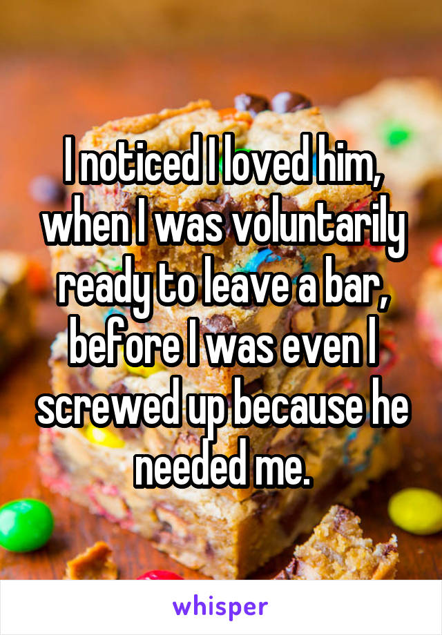 I noticed I loved him, when I was voluntarily ready to leave a bar, before I was even l screwed up because he needed me.