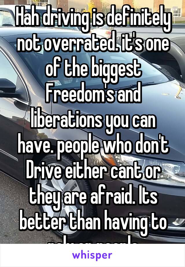 Hah driving is definitely not overrated. it's one of the biggest Freedom's and liberations you can have. people who don't Drive either cant or they are afraid. Its better than having to rely on people