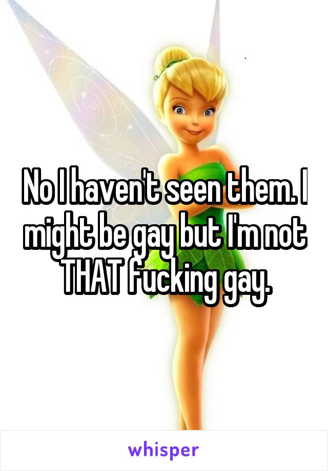 No I haven't seen them. I might be gay but I'm not THAT fucking gay.