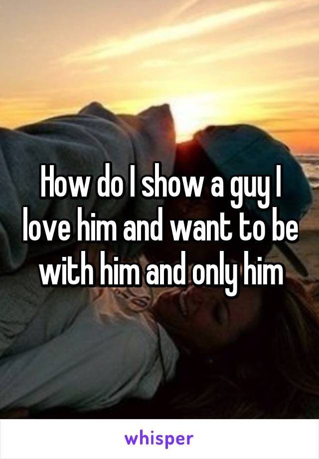 How do I show a guy I love him and want to be with him and only him