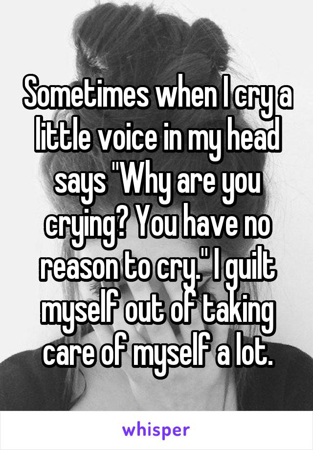 Sometimes when I cry a little voice in my head says "Why are you crying? You have no reason to cry." I guilt myself out of taking care of myself a lot.