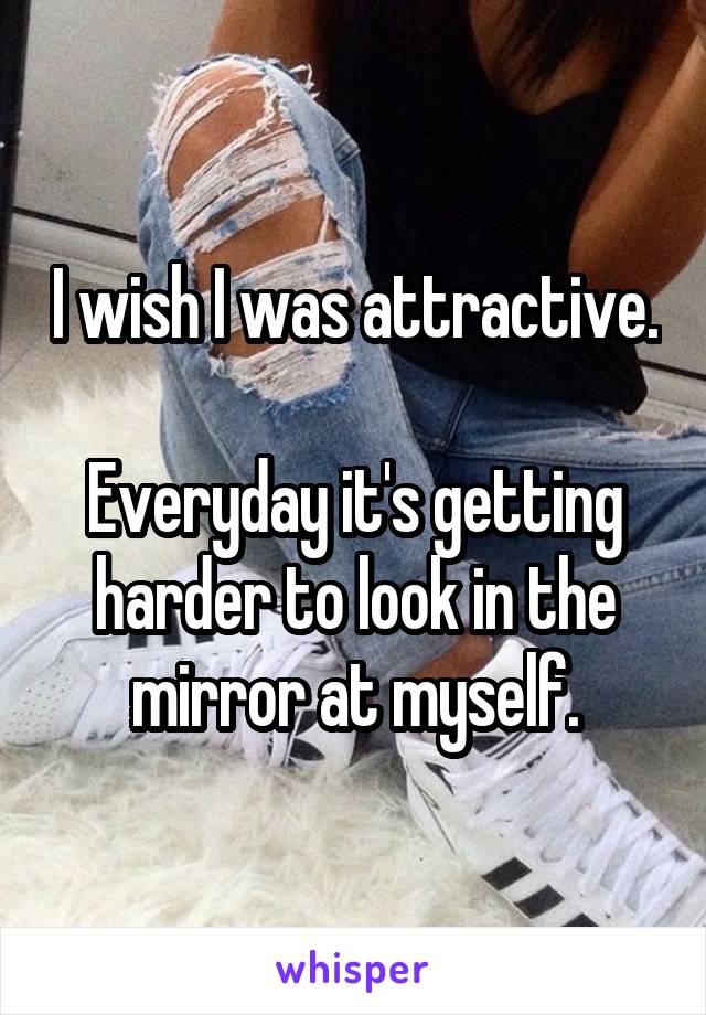 I wish I was attractive. 
Everyday it's getting harder to look in the mirror at myself.