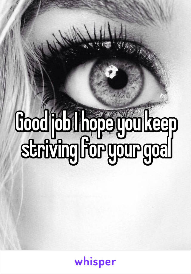 Good job I hope you keep striving for your goal