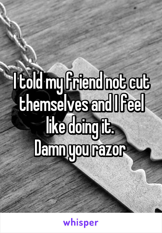 I told my friend not cut themselves and I feel like doing it. 
Damn you razor 