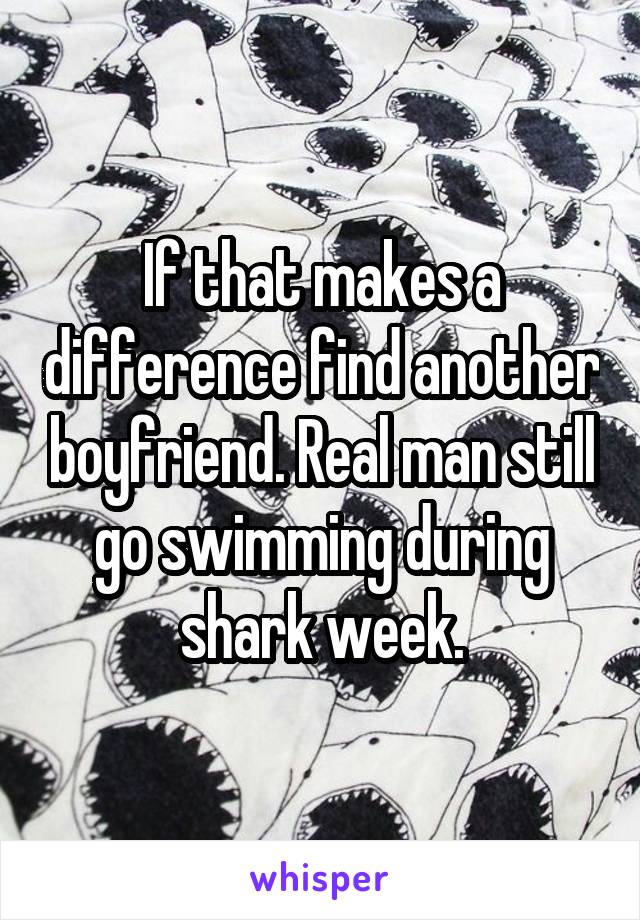 If that makes a difference find another boyfriend. Real man still go swimming during shark week.