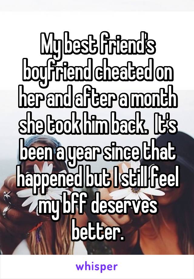 My best friend's boyfriend cheated on her and after a month she took him back.  It's been a year since that happened but I still feel my bff deserves better.