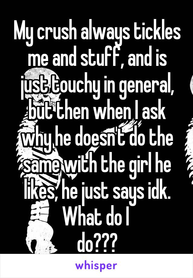 My crush always tickles me and stuff, and is just touchy in general, but then when I ask why he doesn't do the same with the girl he likes, he just says idk. What do I 
do???