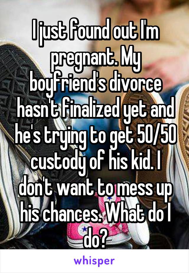 I just found out I'm pregnant. My boyfriend's divorce hasn't finalized yet and he's trying to get 50/50 custody of his kid. I don't want to mess up his chances. What do I do?