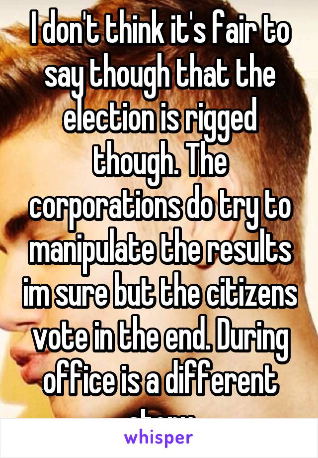 I don't think it's fair to say though that the election is rigged though. The corporations do try to manipulate the results im sure but the citizens vote in the end. During office is a different story