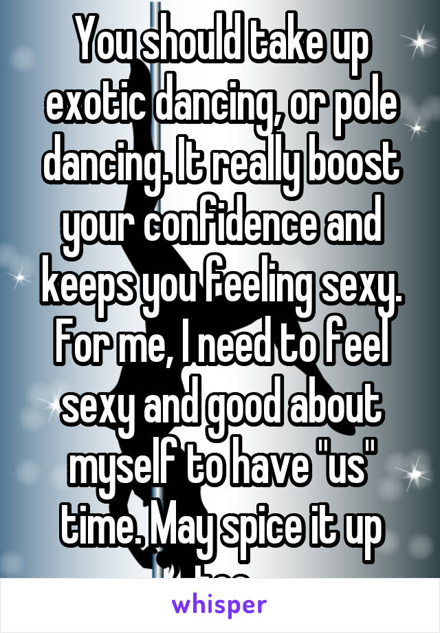 You should take up exotic dancing, or pole dancing. It really boost your confidence and keeps you feeling sexy. For me, I need to feel sexy and good about myself to have "us" time. May spice it up too