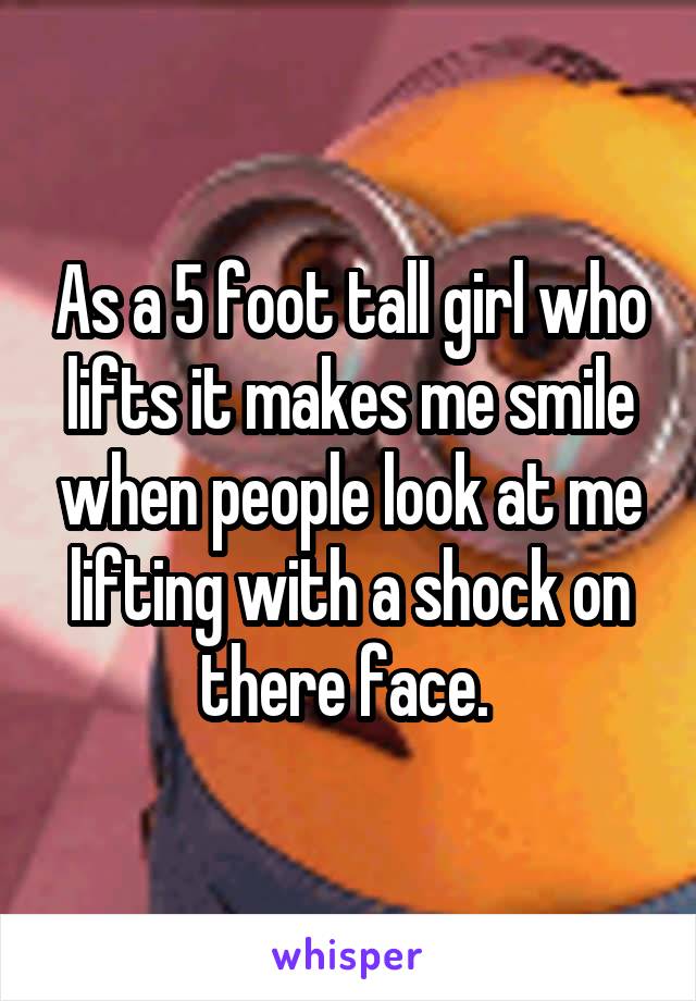 As a 5 foot tall girl who lifts it makes me smile when people look at me lifting with a shock on there face. 