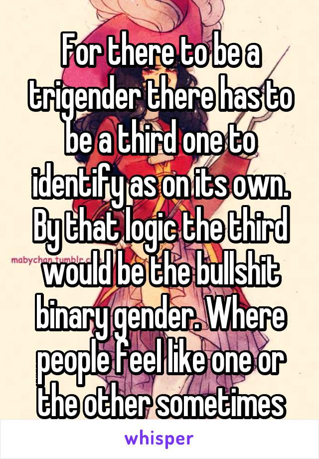 For there to be a trigender there has to be a third one to identify as on its own. By that logic the third would be the bullshit binary gender. Where people feel like one or the other sometimes