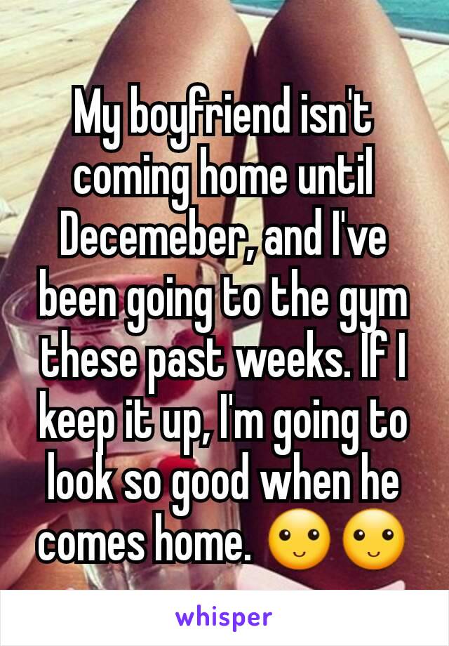 My boyfriend isn't coming home until Decemeber, and I've been going to the gym these past weeks. If I keep it up, I'm going to look so good when he comes home. 🙂🙂