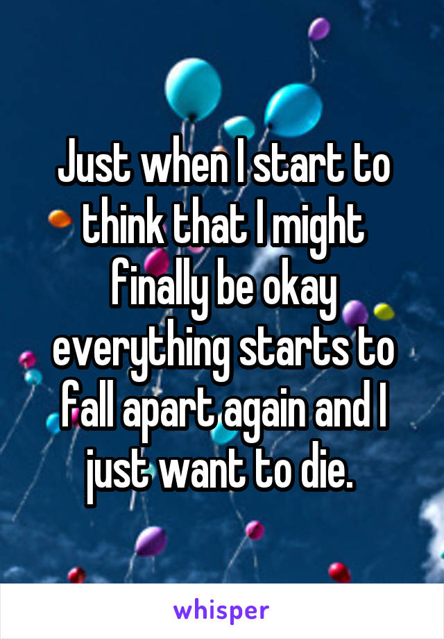 Just when I start to think that I might finally be okay everything starts to fall apart again and I just want to die. 