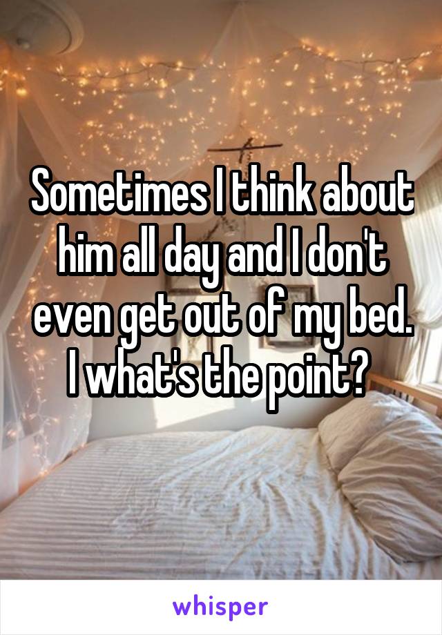 Sometimes I think about him all day and I don't even get out of my bed. I what's the point? 
