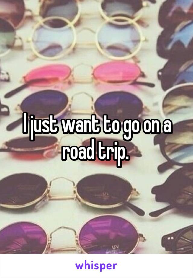 I just want to go on a road trip. 